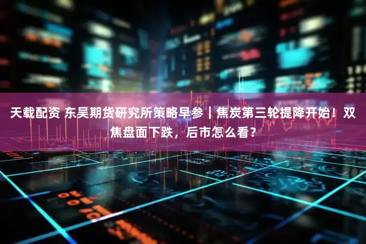 天载配资 东吴期货研究所策略早参｜焦炭第三轮提降开始！双焦盘面下跌，后市怎么看？