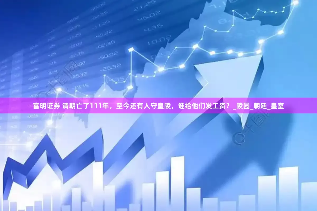 富明证券 清朝亡了111年，至今还有人守皇陵，谁给他们发工资？_陵园_朝廷_皇室