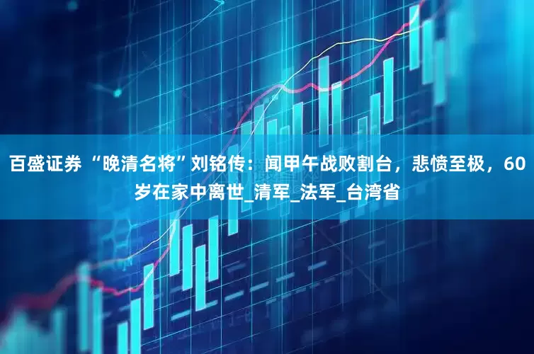 百盛证券 “晚清名将”刘铭传：闻甲午战败割台，悲愤至极，60岁在家中离世_清军_法军_台湾省