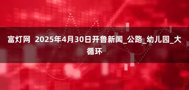 富灯网  2025年4月30日开鲁新闻_公路_幼儿园_大循环