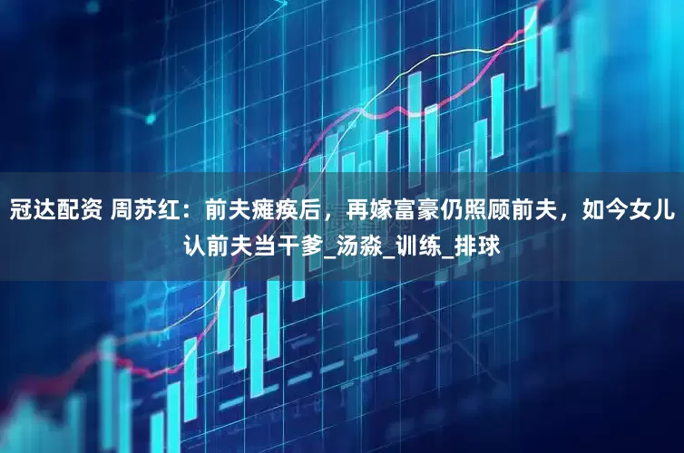 冠达配资 周苏红：前夫瘫痪后，再嫁富豪仍照顾前夫，如今女儿认前夫当干爹_汤淼_训练_排球