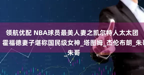领航优配 NBA球员最美人妻之凯尔特人太太团，霍福德妻子堪称国民级女神_塔图姆_杰伦布朗_朱哥