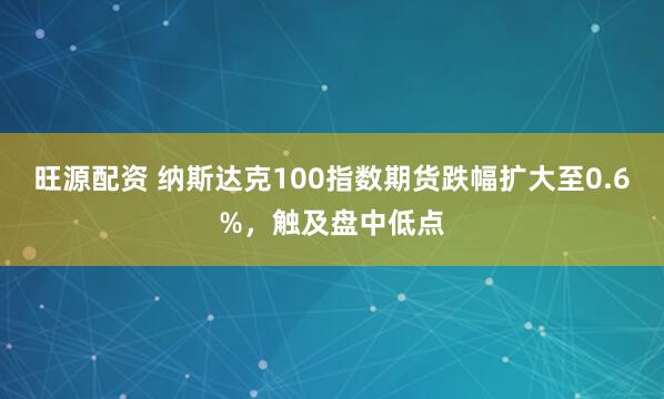 旺源配资 纳斯达克100指数期货跌幅扩大至0.6%，触及盘中低点
