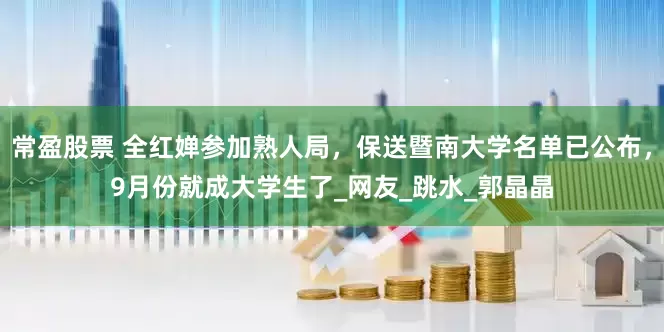 常盈股票 全红婵参加熟人局，保送暨南大学名单已公布，9月份就成大学生了_网友_跳水_郭晶晶