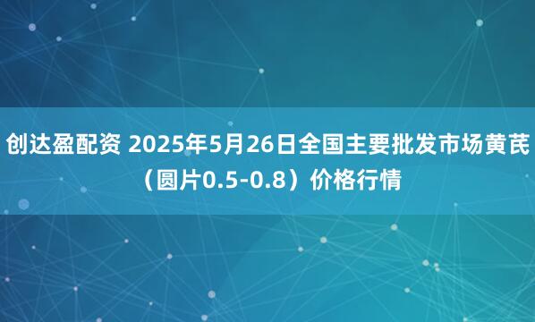 创达盈配资 2025年5月26日全国主要批发市场黄芪（圆片0.5-0.8）价格行情