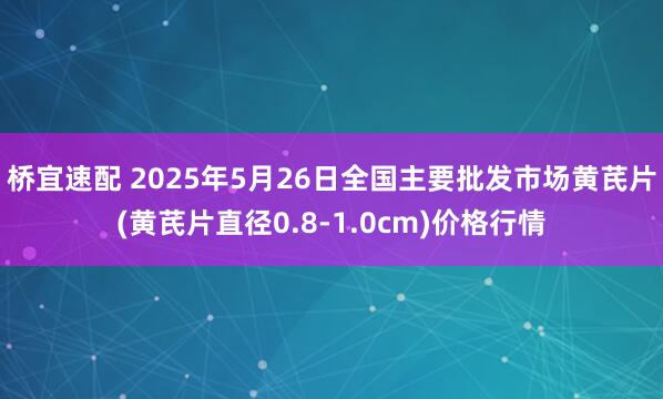 桥宜速配 2025年5月26日全国主要批发市场黄芪片(黄芪片直径0.8-1.0cm)价格行情
