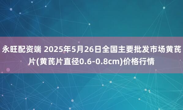 永旺配资端 2025年5月26日全国主要批发市场黄芪片(黄芪片直径0.6-0.8cm)价格行情