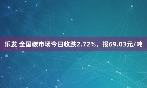 乐发 全国碳市场今日收跌2.72%，报69.03元/吨