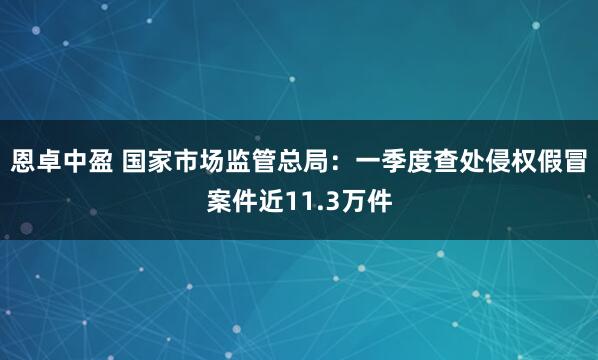 恩卓中盈 国家市场监管总局：一季度查处侵权假冒案件近11.3万件