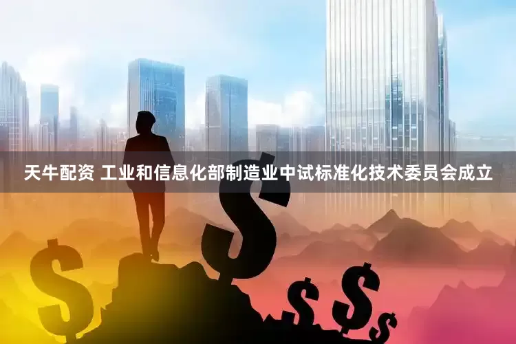 天牛配资 工业和信息化部制造业中试标准化技术委员会成立