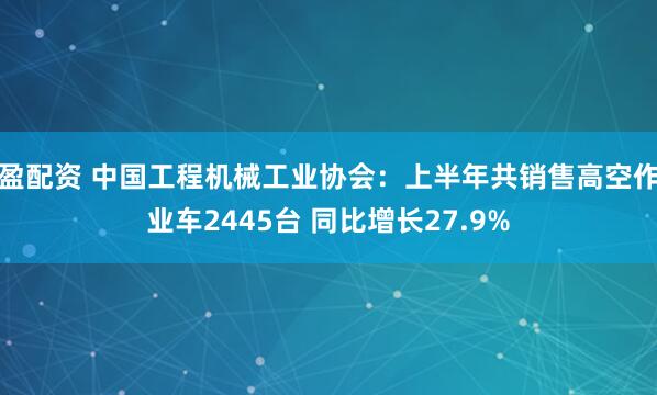盈配资 中国工程机械工业协会：上半年共销售高空作业车2445台 同比增长27.9%