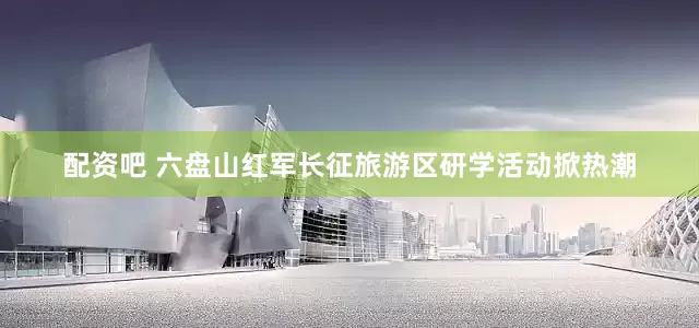 配资吧 六盘山红军长征旅游区研学活动掀热潮