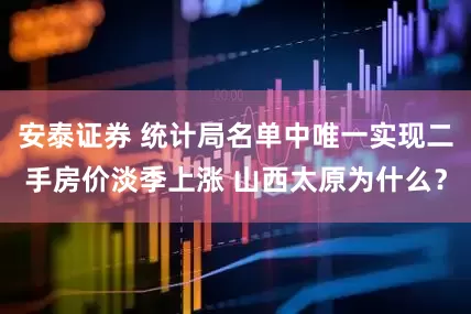 安泰证券 统计局名单中唯一实现二手房价淡季上涨 山西太原为什么？