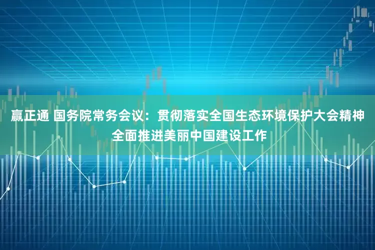 赢正通 国务院常务会议：贯彻落实全国生态环境保护大会精神 全面推进美丽中国建设工作