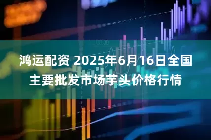 鸿运配资 2025年6月16日全国主要批发市场芋头价格行情