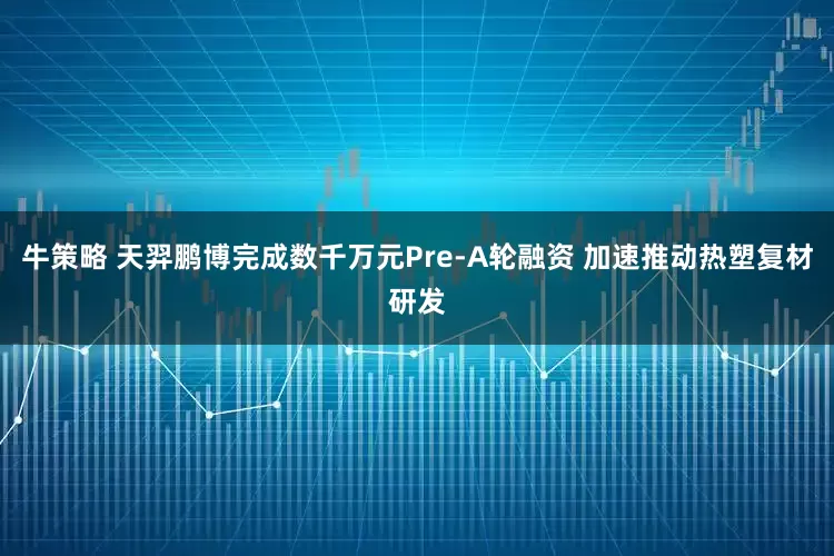 牛策略 天羿鹏博完成数千万元Pre-A轮融资 加速推动热塑复材研发