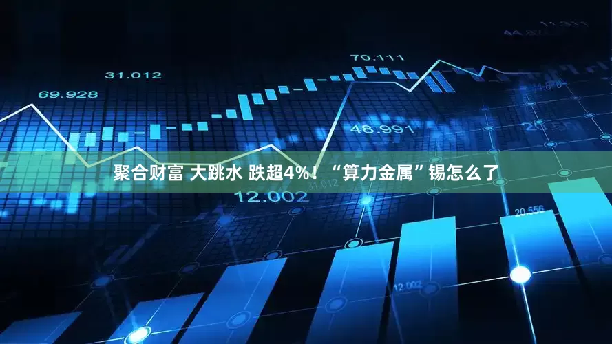 聚合财富 大跳水 跌超4%！“算力金属”锡怎么了