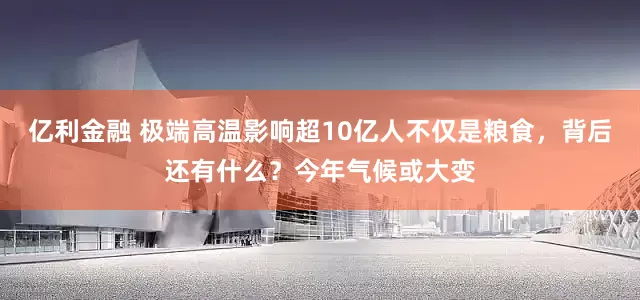 亿利金融 极端高温影响超10亿人不仅是粮食，背后还有什么？今年气候或大变