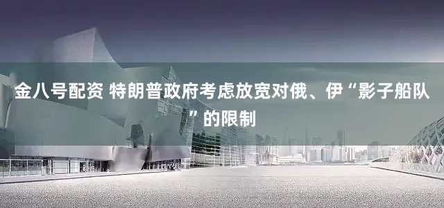 金八号配资 特朗普政府考虑放宽对俄、伊“影子船队”的限制
